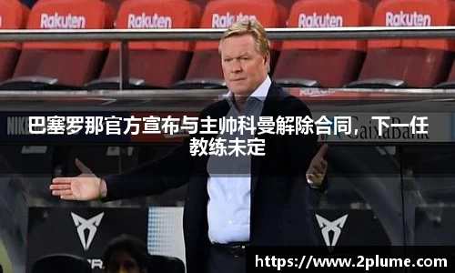 巴塞罗那官方宣布与主帅科曼解除合同，下一任教练未定
