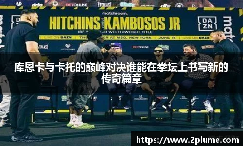 库恩卡与卡托的巅峰对决谁能在拳坛上书写新的传奇篇章