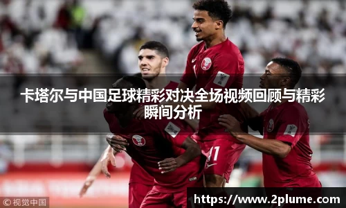 卡塔尔与中国足球精彩对决全场视频回顾与精彩瞬间分析